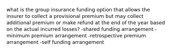 what is the group insurance funding option that allows the insurer to collect a provisional premium but may collect additional premium or make refund at the end of the year based on the actual incurred losses? -shared funding arrangement -minimum premium arrangement -retrospective premium arrangement -self funding arrangement