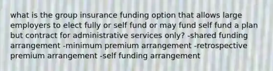 what is the group insurance funding option that allows large employers to elect fully or self fund or may fund self fund a plan but contract for administrative services only? -shared funding arrangement -minimum premium arrangement -retrospective premium arrangement -self funding arrangement