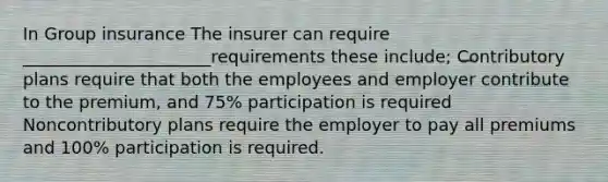 In Group insurance The insurer can require ______________________requirements these include; Contributory plans require that both the employees and employer contribute to the premium, and 75% participation is required Noncontributory plans require the employer to pay all premiums and 100% participation is required.