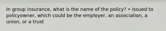 In group insurance, what is the name of the policy? • Issued to policyowner, which could be the employer, an association, a union, or a trust