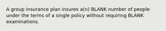 A group insurance plan insures a(n) BLANK number of people under the terms of a single policy without requiring BLANK examinations.