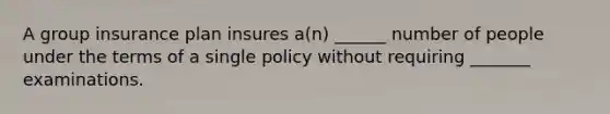 A group insurance plan insures a(n) ______ number of people under the terms of a single policy without requiring _______ examinations.