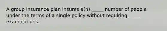 A group insurance plan insures a(n) _____ number of people under the terms of a single policy without requiring _____ examinations.