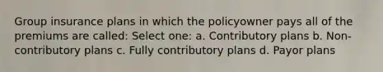 Group insurance plans in which the policyowner pays all of the premiums are called: Select one: a. Contributory plans b. Non-contributory plans c. Fully contributory plans d. Payor plans