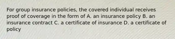 For group insurance policies, the covered individual receives proof of coverage in the form of A. an insurance policy B. an insurance contract C. a certificate of insurance D. a certificate of policy