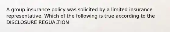 A group insurance policy was solicited by a limited insurance representative. Which of the following is true according to the DISCLOSURE REGUALTION