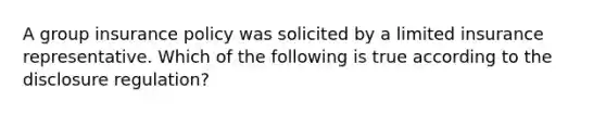 A group insurance policy was solicited by a limited insurance representative. Which of the following is true according to the disclosure regulation?