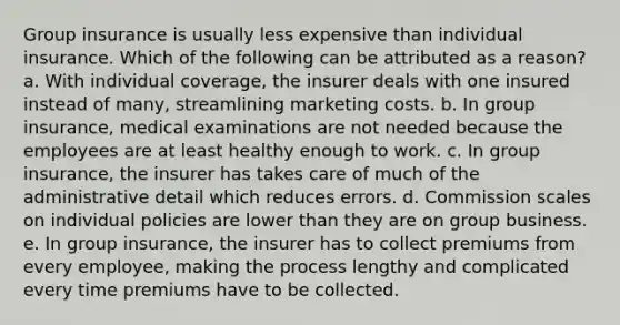 Group insurance is usually less expensive than individual insurance. Which of the following can be attributed as a reason? a. With individual coverage, the insurer deals with one insured instead of many, streamlining marketing costs. b. In group insurance, medical examinations are not needed because the employees are at least healthy enough to work. c. In group insurance, the insurer has takes care of much of the administrative detail which reduces errors. d. Commission scales on individual policies are lower than they are on group business. e. In group insurance, the insurer has to collect premiums from every employee, making the process lengthy and complicated every time premiums have to be collected.