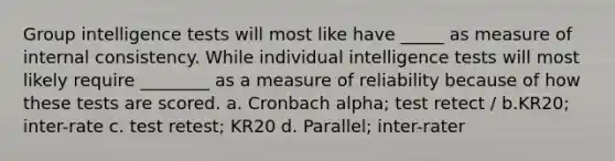 Group intelligence tests will most like have _____ as measure of internal consistency. While individual intelligence tests will most likely require ________ as a measure of reliability because of how these tests are scored. a. Cronbach alpha; test retect / b.KR20; inter-rate c. test retest; KR20 d. Parallel; inter-rater