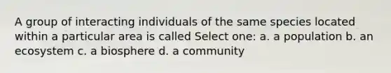 A group of interacting individuals of the same species located within a particular area is called Select one: a. a population b. an ecosystem c. a biosphere d. a community