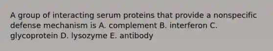 A group of interacting serum proteins that provide a nonspecific defense mechanism is A. complement B. interferon C. glycoprotein D. lysozyme E. antibody