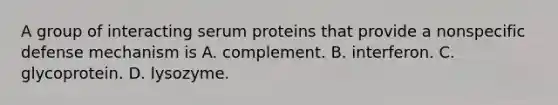 A group of interacting serum proteins that provide a nonspecific defense mechanism is A. complement. B. interferon. C. glycoprotein. D. lysozyme.