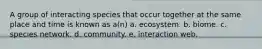 A group of interacting species that occur together at the same place and time is known as a(n) a. ecosystem. b. biome. c. species network. d. community. e. interaction web.