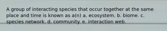 A group of interacting species that occur together at the same place and time is known as a(n) a. ecosystem. b. biome. c. species network. d. community. e. interaction web.