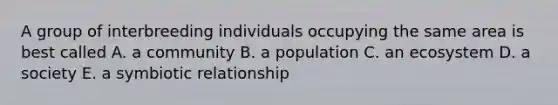 A group of interbreeding individuals occupying the same area is best called A. a community B. a population C. an ecosystem D. a society E. a symbiotic relationship