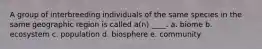 A group of interbreeding individuals of the same species in the same geographic region is called a(n) ____. a. biome b. ecosystem c. population d. biosphere e. community