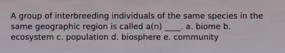 A group of interbreeding individuals of the same species in the same geographic region is called a(n) ____. a. biome b. ecosystem c. population d. biosphere e. community