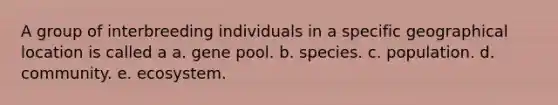 A group of interbreeding individuals in a specific geographical location is called a a. gene pool. b. species. c. population. d. community. e. ecosystem.