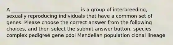 A ____________________________ is a group of interbreeding, sexually reproducing individuals that have a common set of genes. Please choose the correct answer from the following choices, and then select the submit answer button. species complex pedigree gene pool Mendelian population clonal lineage