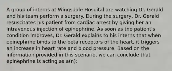 A group of interns at Wingsdale Hospital are watching Dr. Gerald and his team perform a surgery. During the surgery, Dr. Gerald resuscitates his patient from cardiac arrest by giving her an intravenous injection of epinephrine. As soon as the patient's condition improves, Dr. Gerald explains to his interns that when epinephrine binds to the beta receptors of the heart, it triggers an increase in heart rate and blood pressure. Based on the information provided in this scenario, we can conclude that epinephrine is acting as a(n):