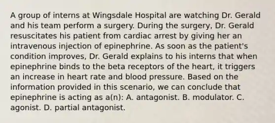 A group of interns at Wingsdale Hospital are watching Dr. Gerald and his team perform a surgery. During the surgery, Dr. Gerald resuscitates his patient from cardiac arrest by giving her an intravenous injection of epinephrine. As soon as the patient's condition improves, Dr. Gerald explains to his interns that when epinephrine binds to the beta receptors of <a href='https://www.questionai.com/knowledge/kya8ocqc6o-the-heart' class='anchor-knowledge'>the heart</a>, it triggers an increase in heart rate and <a href='https://www.questionai.com/knowledge/kD0HacyPBr-blood-pressure' class='anchor-knowledge'>blood pressure</a>. Based on the information provided in this scenario, we can conclude that epinephrine is acting as a(n): A. antagonist. B. modulator. C. agonist. D. partial antagonist.