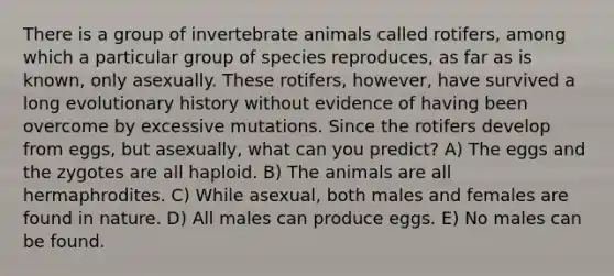 There is a group of invertebrate animals called rotifers, among which a particular group of species reproduces, as far as is known, only asexually. These rotifers, however, have survived a long evolutionary history without evidence of having been overcome by excessive mutations. Since the rotifers develop from eggs, but asexually, what can you predict? A) The eggs and the zygotes are all haploid. B) The animals are all hermaphrodites. C) While asexual, both males and females are found in nature. D) All males can produce eggs. E) No males can be found.