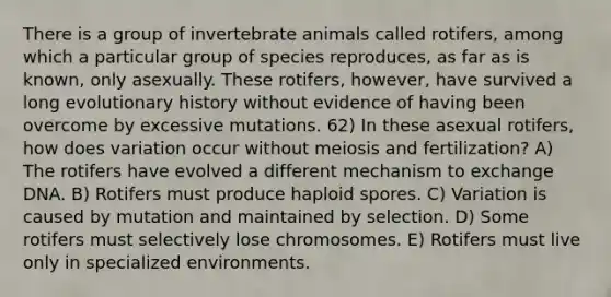 There is a group of invertebrate animals called rotifers, among which a particular group of species reproduces, as far as is known, only asexually. These rotifers, however, have survived a long evolutionary history without evidence of having been overcome by excessive mutations. 62) In these asexual rotifers, how does variation occur without meiosis and fertilization? A) The rotifers have evolved a different mechanism to exchange DNA. B) Rotifers must produce haploid spores. C) Variation is caused by mutation and maintained by selection. D) Some rotifers must selectively lose chromosomes. E) Rotifers must live only in specialized environments.