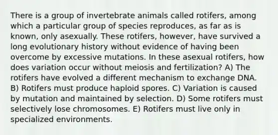 There is a group of invertebrate animals called rotifers, among which a particular group of species reproduces, as far as is known, only asexually. These rotifers, however, have survived a long evolutionary history without evidence of having been overcome by excessive mutations. In these asexual rotifers, how does variation occur without meiosis and fertilization? A) The rotifers have evolved a different mechanism to exchange DNA. B) Rotifers must produce haploid spores. C) Variation is caused by mutation and maintained by selection. D) Some rotifers must selectively lose chromosomes. E) Rotifers must live only in specialized environments.