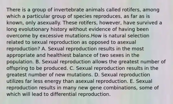 There is a group of invertebrate animals called rotifers, among which a particular group of species reproduces, as far as is known, only asexually. These rotifers, however, have survived a long evolutionary history without evidence of having been overcome by excessive mutations.How is natural selection related to sexual reproduction as opposed to asexual reproduction? A. Sexual reproduction results in the most appropriate and healthiest balance of two sexes in the population. B. Sexual reproduction allows the greatest number of offspring to be produced. C. Sexual reproduction results in the greatest number of new mutations. D. Sexual reproduction utilizes far less energy than asexual reproduction. E. Sexual reproduction results in many new gene combinations, some of which will lead to differential reproduction.