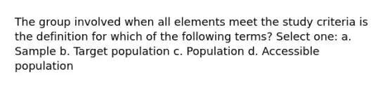 The group involved when all elements meet the study criteria is the definition for which of the following terms? Select one: a. Sample b. Target population c. Population d. Accessible population