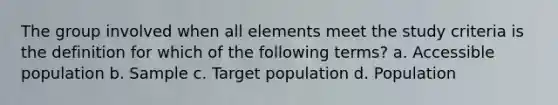 The group involved when all elements meet the study criteria is the definition for which of the following terms? a. Accessible population b. Sample c. Target population d. Population