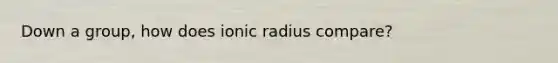 Down a group, how does ionic radius compare?