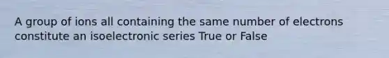 A group of ions all containing the same number of electrons constitute an isoelectronic series True or False