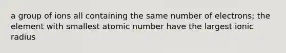 a group of ions all containing the same number of electrons; the element with smallest atomic number have the largest ionic radius