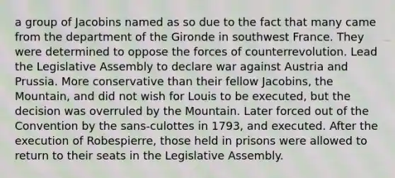 a group of Jacobins named as so due to the fact that many came from the department of the Gironde in southwest France. They were determined to oppose the forces of counterrevolution. Lead the Legislative Assembly to declare war against Austria and Prussia. More conservative than their fellow Jacobins, the Mountain, and did not wish for Louis to be executed, but the decision was overruled by the Mountain. Later forced out of the Convention by the sans-culottes in 1793, and executed. After the execution of Robespierre, those held in prisons were allowed to return to their seats in the Legislative Assembly.