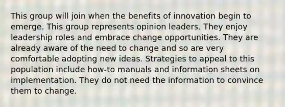 This group will join when the benefits of innovation begin to emerge. This group represents opinion leaders. They enjoy leadership roles and embrace change opportunities. They are already aware of the need to change and so are very comfortable adopting new ideas. Strategies to appeal to this population include how-to manuals and information sheets on implementation. They do not need the information to convince them to change.