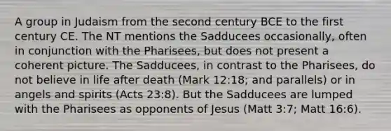 A group in Judaism from the second century BCE to the first century CE. The NT mentions the Sadducees occasionally, often in conjunction with the Pharisees, but does not present a coherent picture. The Sadducees, in contrast to the Pharisees, do not believe in life after death (Mark 12:18; and parallels) or in angels and spirits (Acts 23:8). But the Sadducees are lumped with the Pharisees as opponents of Jesus (Matt 3:7; Matt 16:6).