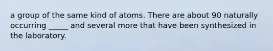 a group of the same kind of atoms. There are about 90 naturally occurring _____ and several more that have been synthesized in the laboratory.