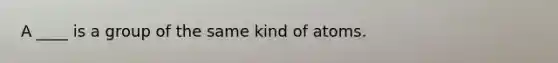 A ____ is a group of the same kind of atoms.