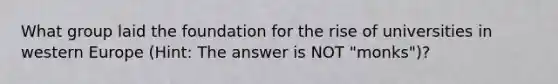 What group laid the foundation for the rise of universities in western Europe (Hint: The answer is NOT "monks")?