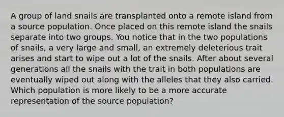 A group of land snails are transplanted onto a remote island from a source population. Once placed on this remote island the snails separate into two groups. You notice that in the two populations of snails, a very large and small, an extremely deleterious trait arises and start to wipe out a lot of the snails. After about several generations all the snails with the trait in both populations are eventually wiped out along with the alleles that they also carried. Which population is more likely to be a more accurate representation of the source population?