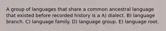 A group of languages that share a common ancestral language that existed before recorded history is a A) dialect. B) language branch. C) language family. D) language group. E) language root.