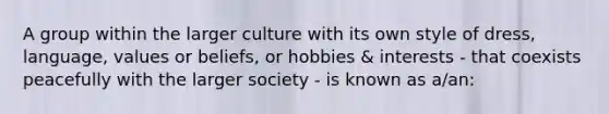 A group within the larger culture with its own style of dress, language, values or beliefs, or hobbies & interests - that coexists peacefully with the larger society - is known as a/an: