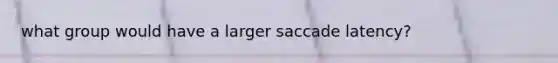 what group would have a larger saccade latency?