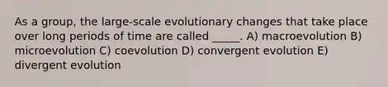 As a group, the large-scale evolutionary changes that take place over long periods of time are called _____. A) macroevolution B) microevolution C) coevolution D) convergent evolution E) divergent evolution