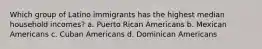 Which group of Latino immigrants has the highest median household incomes? a. Puerto Rican Americans b. Mexican Americans c. Cuban Americans d. Dominican Americans