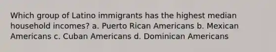 Which group of Latino immigrants has the highest median household incomes? a. Puerto Rican Americans b. Mexican Americans c. Cuban Americans d. Dominican Americans