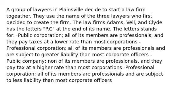 A group of lawyers in Plainsville decide to start a law firm togeather. They use the name of the three lawyers who first decided to create the firm. The law firms Adams, Vell, and Clyde has the letters "P.C" at the end of its name. The letters stands for: -Public corporation; all of its members are professionals, and they pay taxes at a lower rate than most corporations -Professional corporation; all of its members are professionals and are subject to greater liability than most corporate officers -Public company; non of its members are professionals, and they pay tax at a higher rate than most corporations -Professional corporation; all of its members are professionals and are subject to less liability than most corporate officers