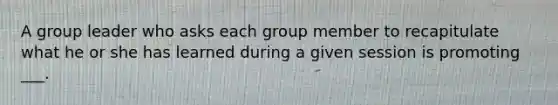 A group leader who asks each group member to recapitulate what he or she has learned during a given session is promoting ___.