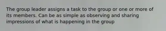 The group leader assigns a task to the group or one or more of its members. Can be as simple as observing and sharing impressions of what is happening in the group